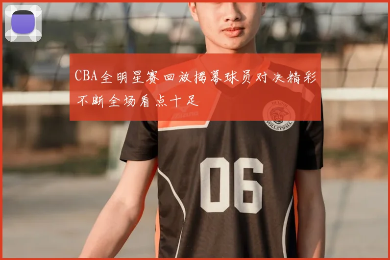 CBA全明星赛回放揭幕球员对决精彩不断全场看点十足