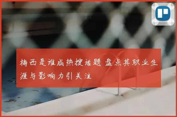 梅西是谁成热搜话题 盘点其职业生涯与影响力引关注
