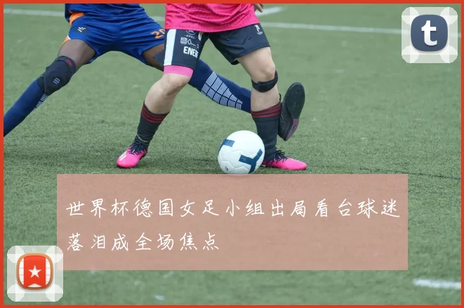 世界杯德国女足小组出局看台球迷落泪成全场焦点