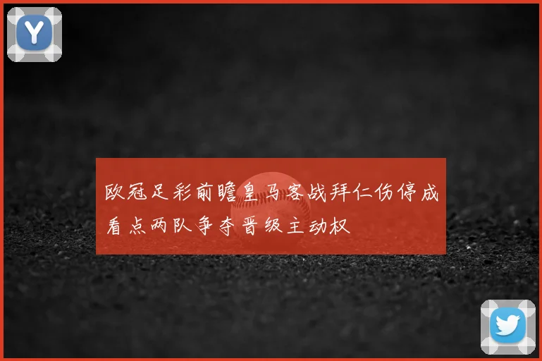 欧冠足彩前瞻皇马客战拜仁伤停成看点两队争夺晋级主动权