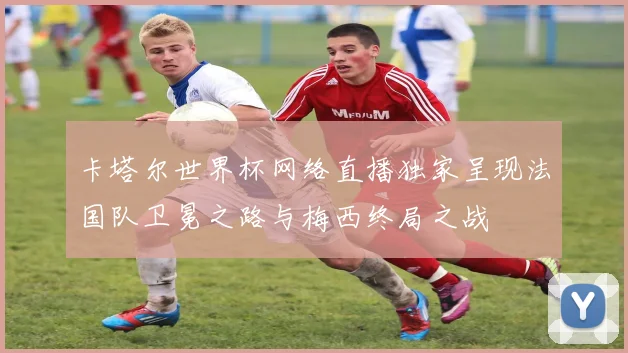 卡塔尔世界杯网络直播独家呈现法国队卫冕之路与梅西终局之战