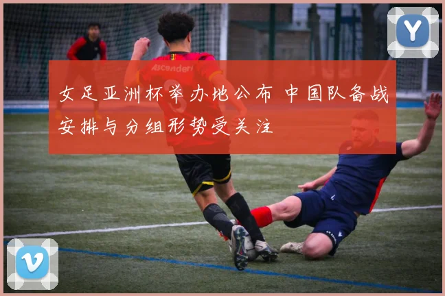 女足亚洲杯举办地公布 中国队备战安排与分组形势受关注