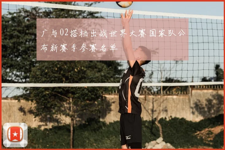 广与02搭档出战世界大赛国家队公布新赛季参赛名单