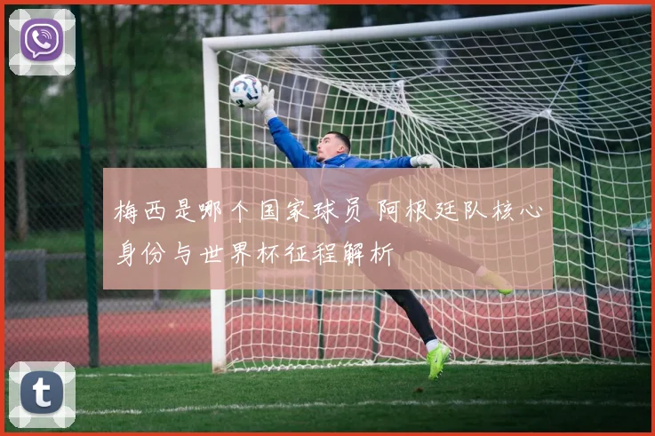 梅西是哪个国家球员 阿根廷队核心身份与世界杯征程解析