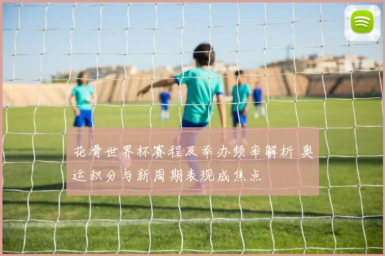 花滑世界杯赛程及举办频率解析 奥运积分与新周期表现成焦点