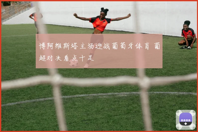 博阿维斯塔主场迎战葡萄牙体育 葡超对决看点十足