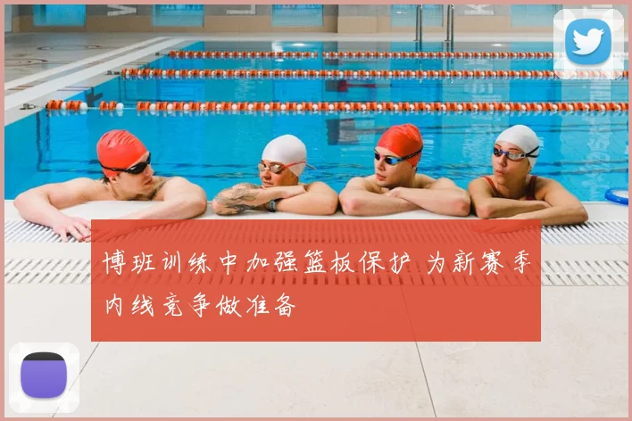 博班训练中加强篮板保护 为新赛季内线竞争做准备