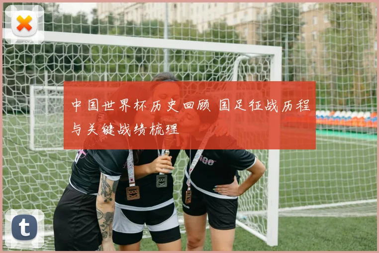 中国世界杯历史回顾 国足征战历程与关键战绩梳理