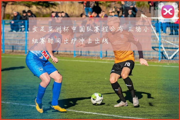 女足亚洲杯中国队赛程公布 三场小组赛时间出炉冲击出线