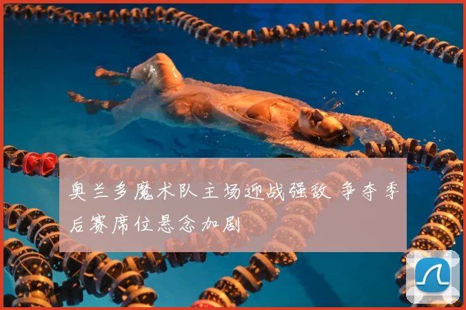 奥兰多魔术队主场迎战强敌 争夺季后赛席位悬念加剧