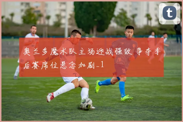 奥兰多魔术队主场迎战强敌 争夺季后赛席位悬念加剧_1
