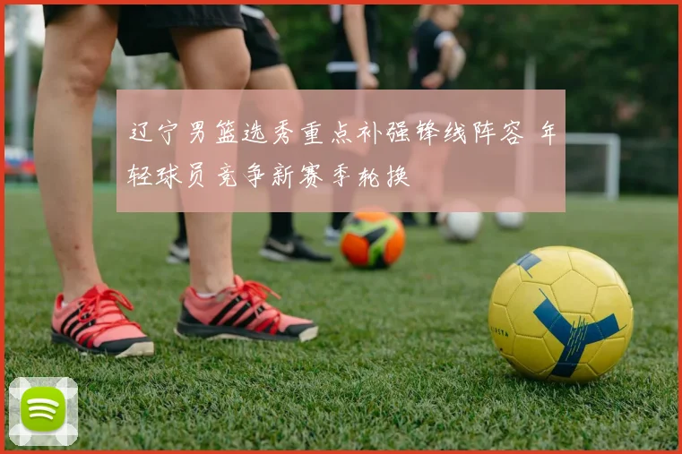 辽宁男篮选秀重点补强锋线阵容 年轻球员竞争新赛季轮换