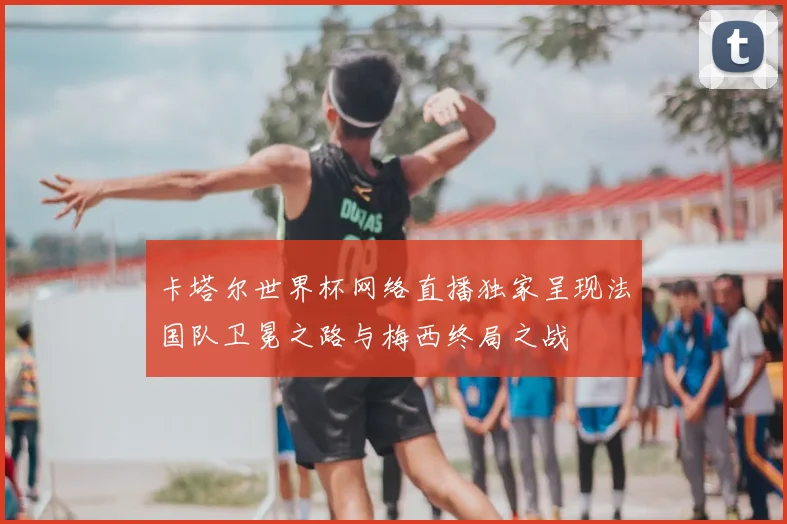 卡塔尔世界杯网络直播独家呈现法国队卫冕之路与梅西终局之战