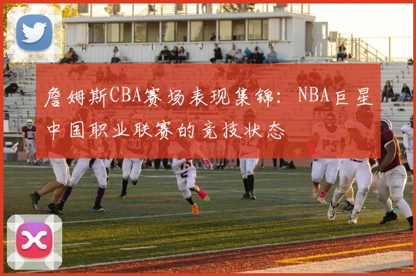 詹姆斯CBA赛场表现集锦:NBA巨星中国职业联赛的竞技状态