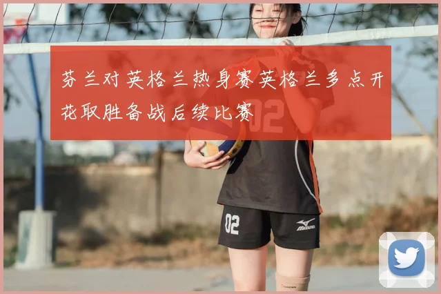 芬兰对英格兰热身赛英格兰多点开花取胜备战后续比赛