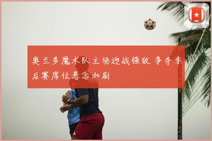 奥兰多魔术队主场迎战强敌 争夺季后赛席位悬念加剧