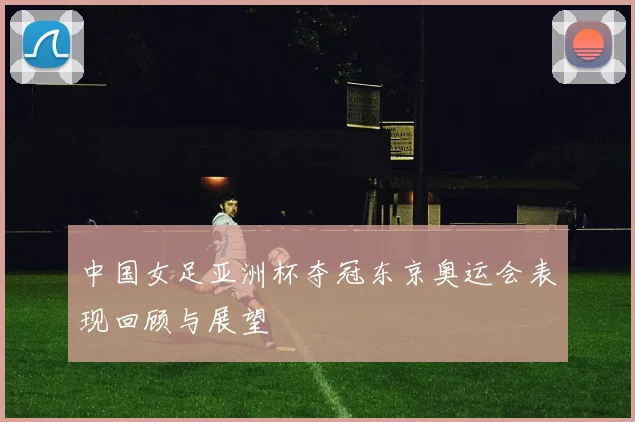 中国女足亚洲杯夺冠东京奥运会表现回顾与展望
