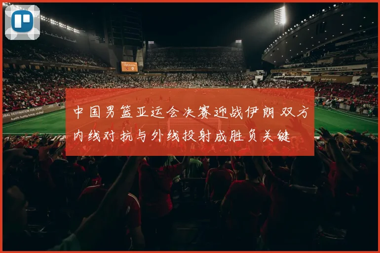 中国男篮亚运会决赛迎战伊朗 双方内线对抗与外线投射成胜负关键