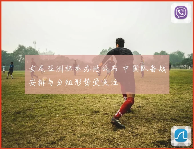 女足亚洲杯举办地公布 中国队备战安排与分组形势受关注