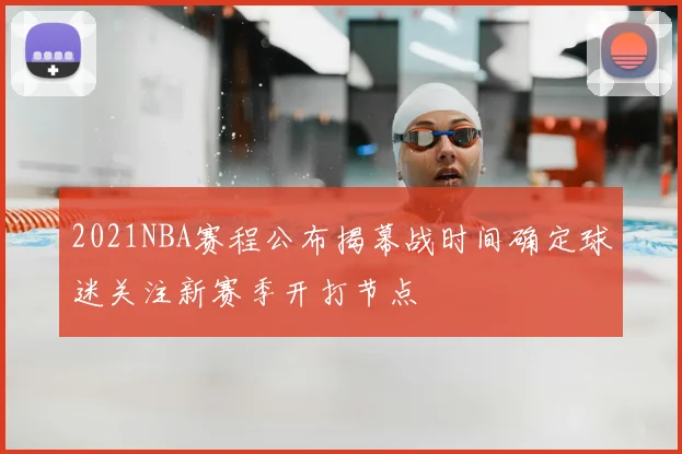 2021NBA赛程公布揭幕战时间确定球迷关注新赛季开打节点