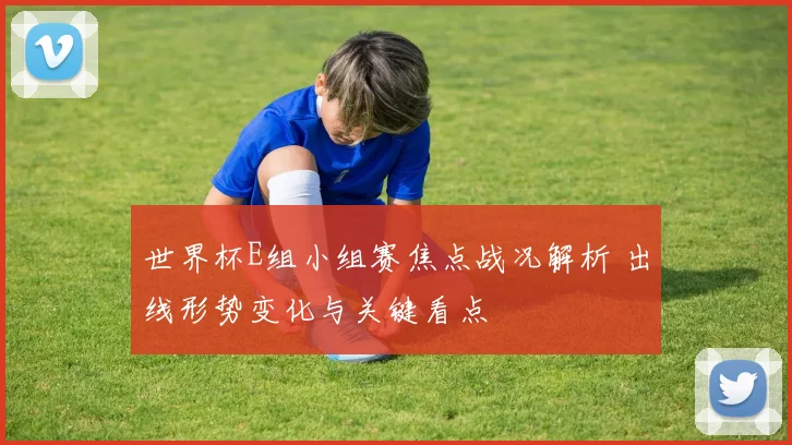 世界杯E组小组赛焦点战况解析 出线形势变化与关键看点