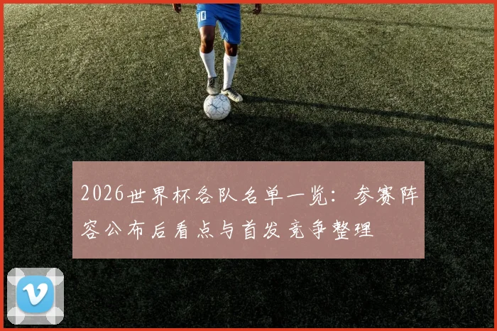 2026世界杯各队名单一览：参赛阵容公布后看点与首发竞争整理