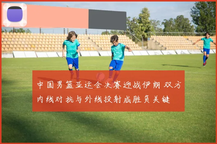 中国男篮亚运会决赛迎战伊朗 双方内线对抗与外线投射成胜负关键