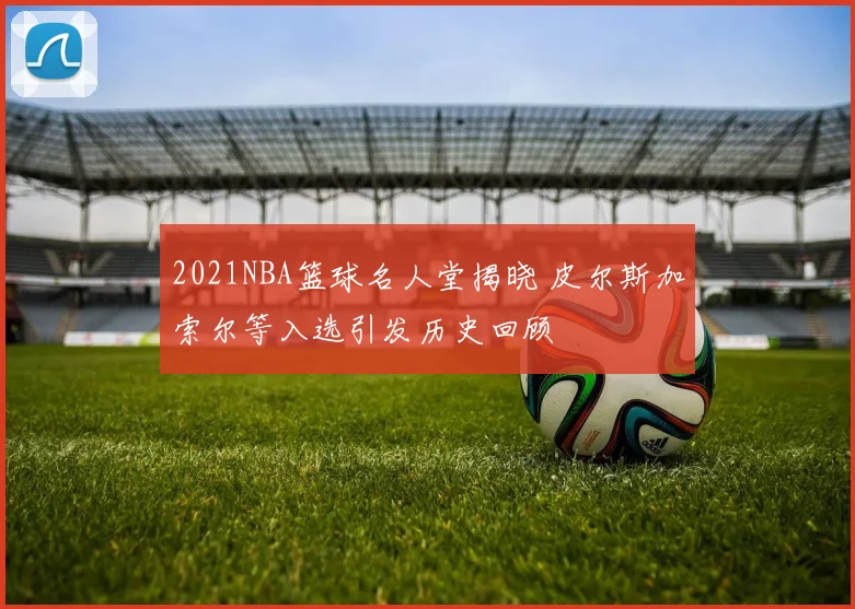 2021NBA篮球名人堂揭晓 皮尔斯加索尔等入选引发历史回顾