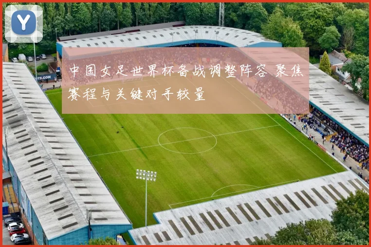 中国女足世界杯备战调整阵容 聚焦赛程与关键对手较量