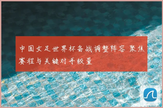 中国女足世界杯备战调整阵容 聚焦赛程与关键对手较量