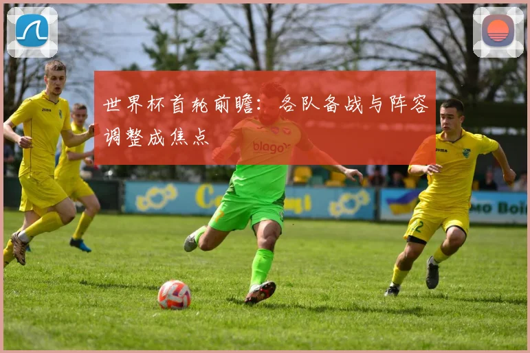 世界杯首轮前瞻：各队备战与阵容调整成焦点