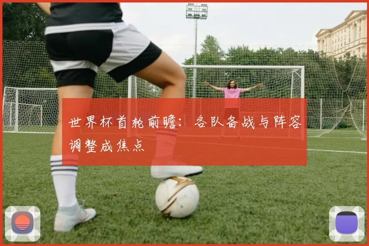 世界杯首轮前瞻：各队备战与阵容调整成焦点